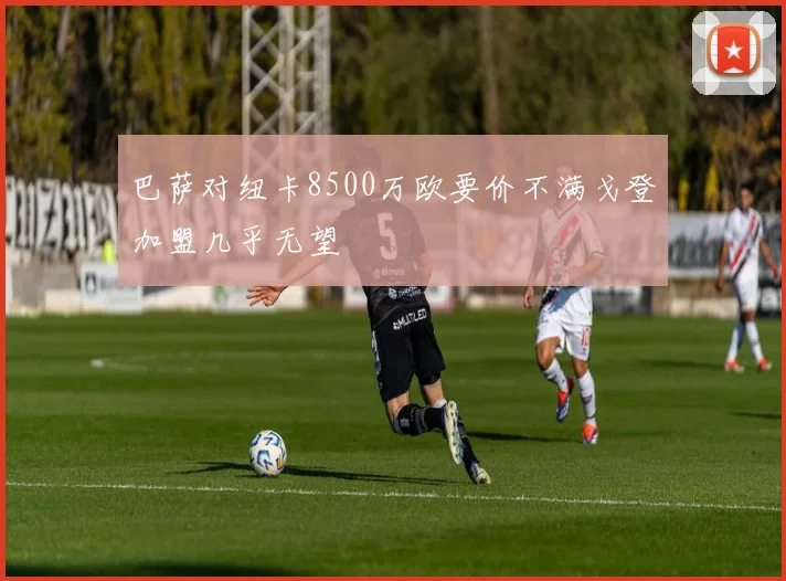 巴萨对纽卡8500万欧要价不满戈登加盟几乎无望