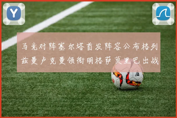 马竞对阵塞尔塔首发阵容公布格列兹曼卢克曼领衔明格萨莫里巴出战