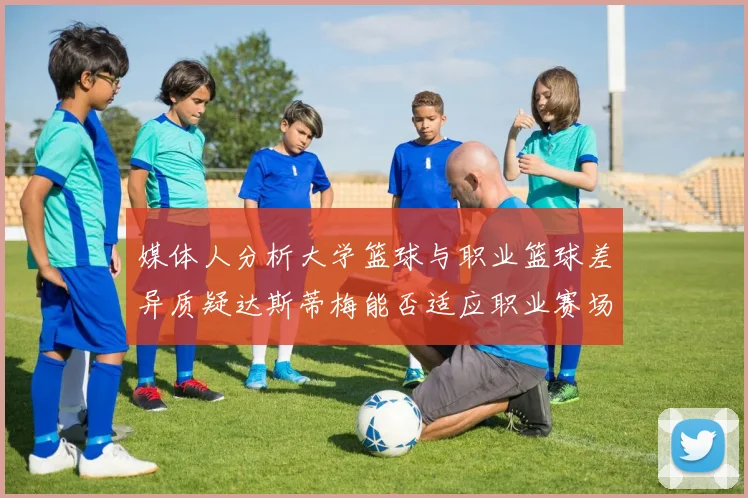 媒体人分析大学篮球与职业篮球差异质疑达斯蒂梅能否适应职业赛场