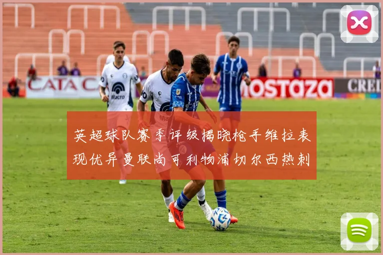 英超球队赛季评级揭晓枪手维拉表现优异曼联尚可利物浦切尔西热刺需努力