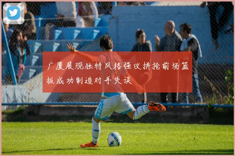 广厦展现独特风格强攻拼抢前场篮板成功制造对手失误