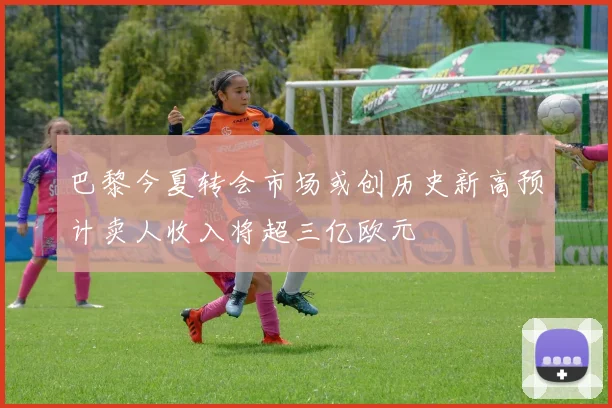 巴黎今夏转会市场或创历史新高预计卖人收入将超三亿欧元