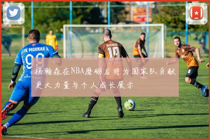 杨瀚森在NBA磨砺后将为国家队贡献更大力量与个人成长展示