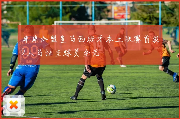 库库加盟皇马西班牙本土联赛首发9人乌拉圭球员全无