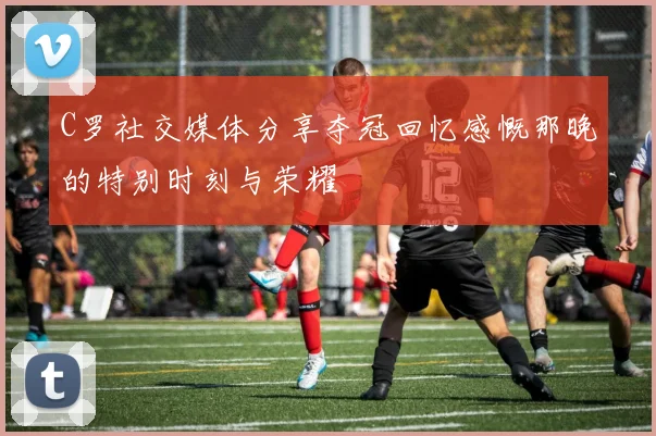 C罗社交媒体分享夺冠回忆感慨那晚的特别时刻与荣耀