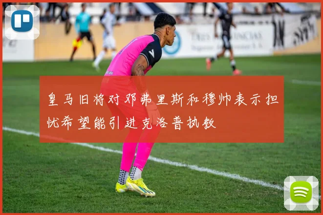 皇马旧将对邓弗里斯和穆帅表示担忧希望能引进克洛普执教