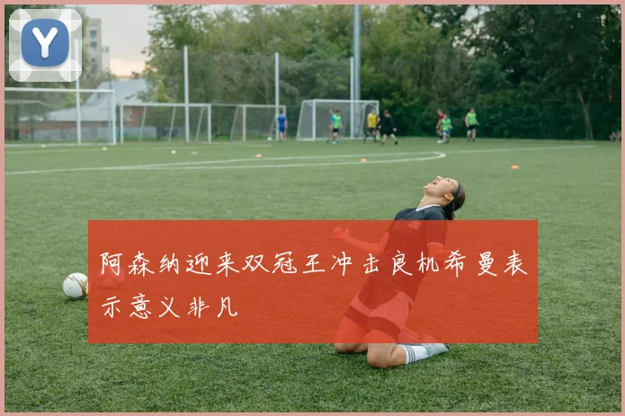 阿森纳迎来双冠王冲击良机希曼表示意义非凡