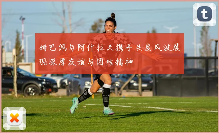 姆巴佩与阿什拉夫携手共度风波展现深厚友谊与团结精神
