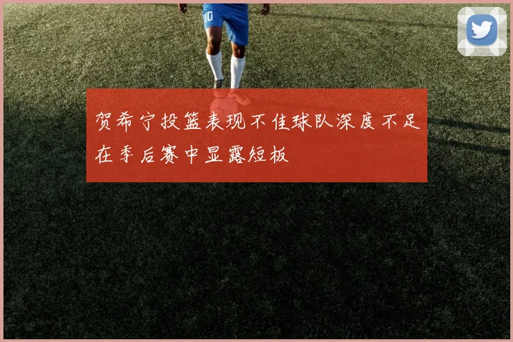 贺希宁投篮表现不佳球队深度不足在季后赛中显露短板